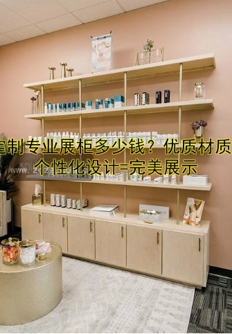 定制专业展柜多少钱?优质材质+个性化设计=完美展示