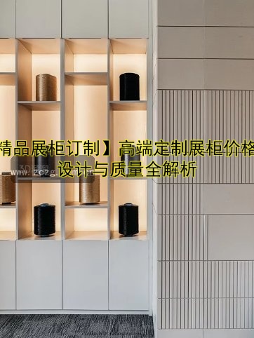 【精品展柜订制】高端定制展柜价格、设计与质量全解析
