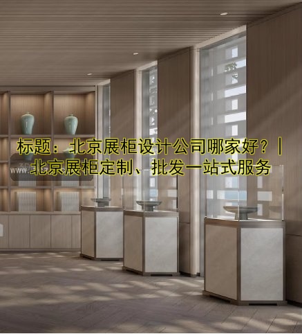 标题:北京展柜设计公司哪家好?| 北京展柜定制、批发一站式服务