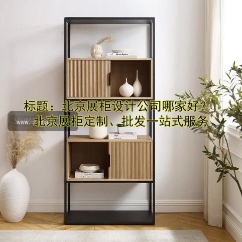 标题:北京展柜设计公司哪家好?| 北京展柜定制、批发一站式服务